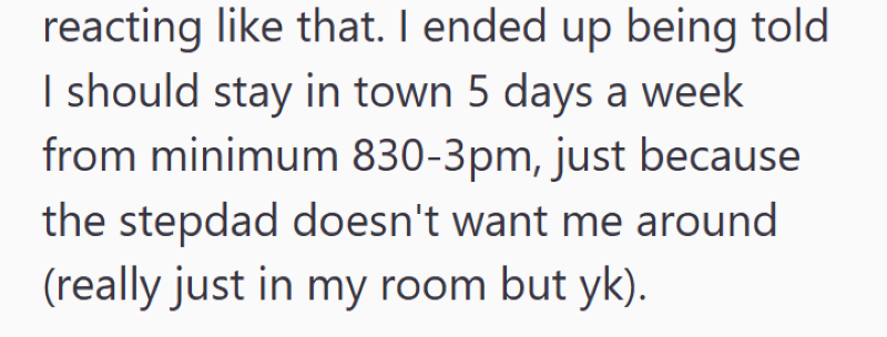 reacting like that. I ended up being told I should stay in town 5 days a week from minimum 830-3pm, just because the stepdad doesn't want me around (really just in my room but yk).