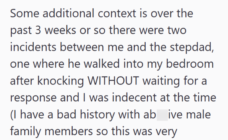 Some additional context is over the past 3 weeks or so there were two incidents between me and the stepdad, one where he walked into my bedroom after knocking WITHOUT waiting for a response and I was indecent at the time (I have a bad history with ab ive male family members so this was very