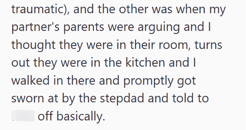 traumatic), and the other was when my partner's parents were arguing and I thought they were in their room, turns out they were in the kitchen and I walked in there and promptly got sworn at by the stepdad and told to off basically.