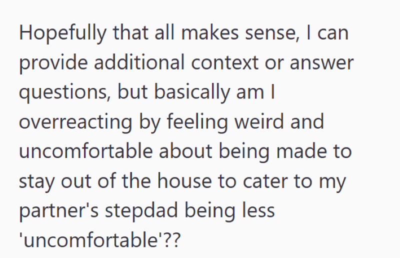 Hopefully that all makes sense, I can provide additional context or answer questions, but basically am I overreacting by feeling weird and uncomfortable about being made to stay out of the house to cater to my partner's stepdad being less 'uncomfortable'??