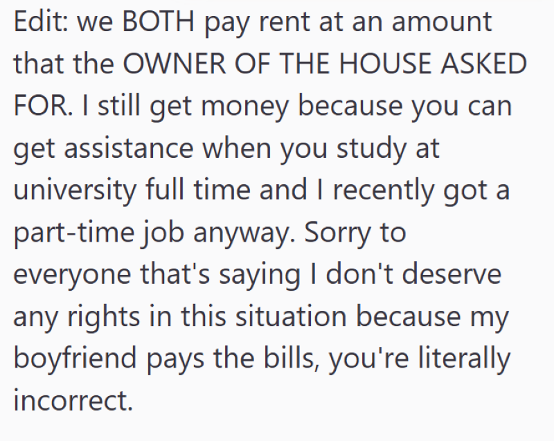 Edit: we BOTH pay rent at an amount that the OWNER OF THE HOUSE ASKED FOR. I still get money because you can get assistance when you study at university full time and I recently got a part-time job anyway. Sorry to everyone that's saying I don't deserve any rights in this situation because my boyfriend pays the bills, you're literally incorrect.