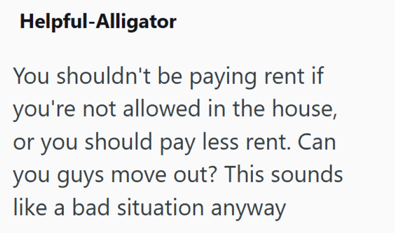 Helpful-Alligator You shouldn't be paying rent if you're not allowed in the house, or you should pay less rent. Can you guys move out? This sounds like a bad situation anyway
