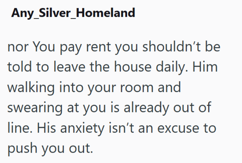 Any Silver_Homeland nor You pay rent you shouldn't be told to leave the house daily. Him walking into your room and swearing at you is already out of line. His anxiety isn't an excuse to push you out.