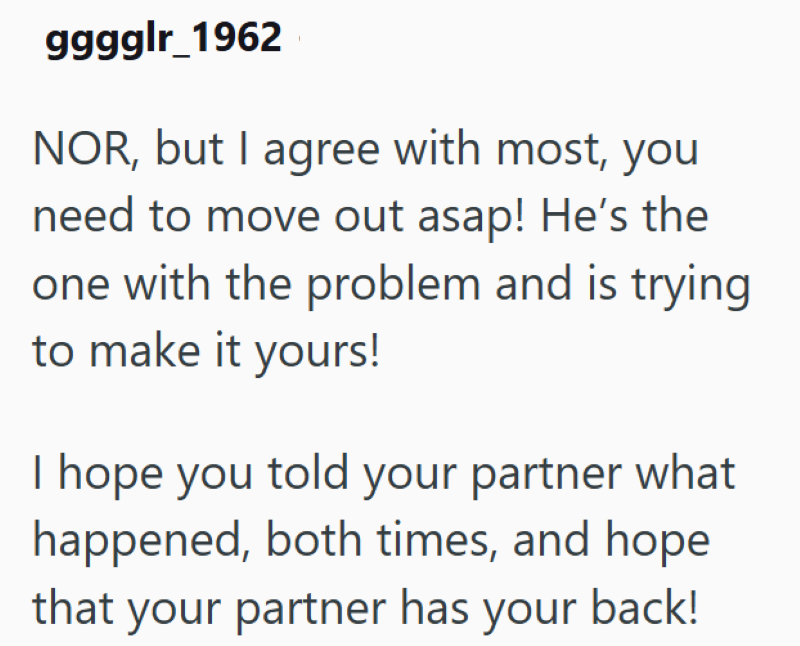 ggggår 1962 NOR, but I agree with most, you need to move out asap! He's the one with the problem and is trying to make it yours! I hope you told your partner what happened, both times, and hope that your partner has your back!