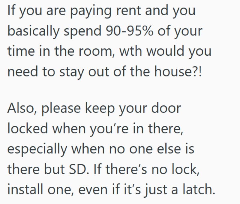 If you are paying rent and you basically spend 90-95% of your time in the room, wth would you need to stay out of the house?! Also, please keep your door locked when you're in there, especially when no one else is there but SD. If there's no lock, install one, even if it's just a latch.