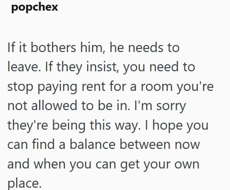 popchex If it bothers him, he needs to leave. If they insist, you need to stop paying rent for a room you're not allowed to be in. I'm sorry they're being this way. I hope you can find a balance between now and when you can get your own place.