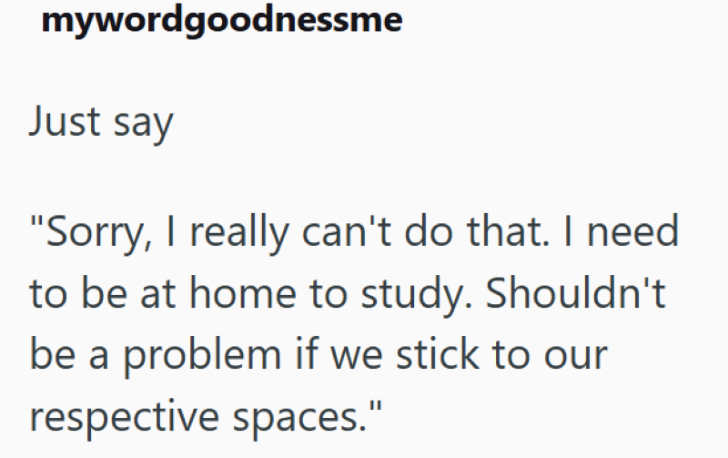 mywordgoodnessme Just say "Sorry, I really can't do that. I need to be at home to study. Shouldn't be a problem if we stick to our respective spaces."
