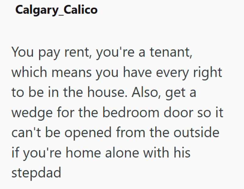 Calgary_Calico You pay rent, you're a tenant, which means you have every right to be in the house. Also, get a wedge for the bedroom door so it can't be opened from the outside if you're home alone with his stepdad
