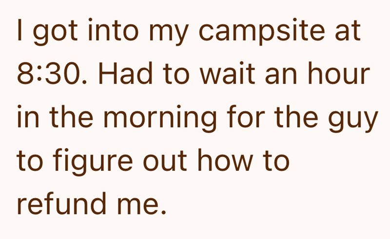 I got into my campsite at 8:30. Had to wait an hour in the morning for the guy to figure out how to refund me.