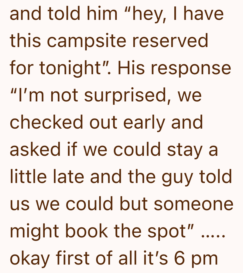 and told him "hey, I have this campsite reserved for tonight". His response "I'm not surprised, we checked out early and asked if we could stay a little late and the guy told us we could but someone might book the spot" ... okay first of all it's 6 pm.