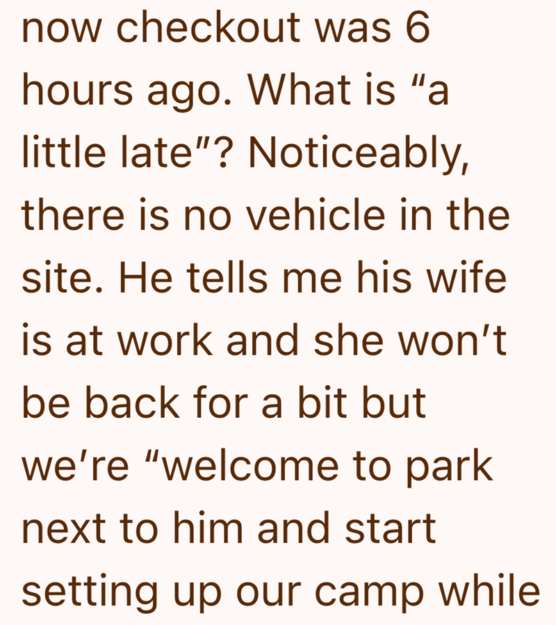 now checkout was 6 hours ago. What is "a little late"? Noticeably, there is no vehicle in the site. He tells me his wife is at work and she won't be back for a bit but we're "welcome to park next to him and start setting up our camp while