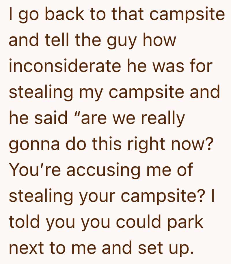 I go back to that campsite and tell the guy how inconsiderate he was for stealing my campsite and he said "are we really gonna do this right now? You're accusing me of stealing your campsite? I told you you could park next to me and set up.