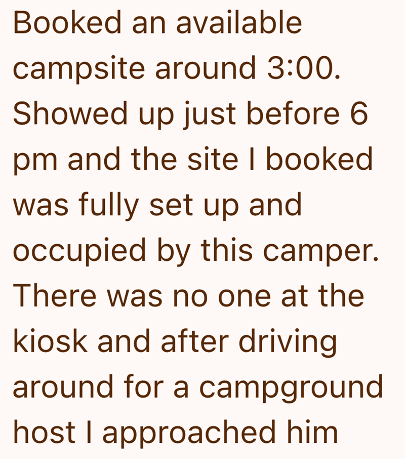 Booked an available campsite around 3:00. Showed up just before 6 pm and the site I booked was fully set up and occupied by this camper. There was no one at the kiosk and after driving around for a campground host I approached him