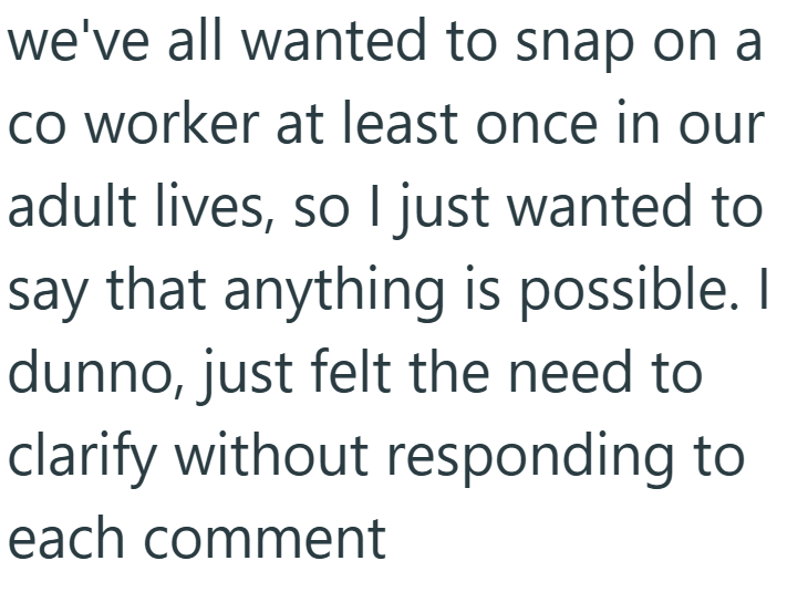 we've all wanted to snap on a co worker at least once in our adult lives, so I just wanted to say that anything is possible. I dunno, just felt the need to clarify without responding to each comment