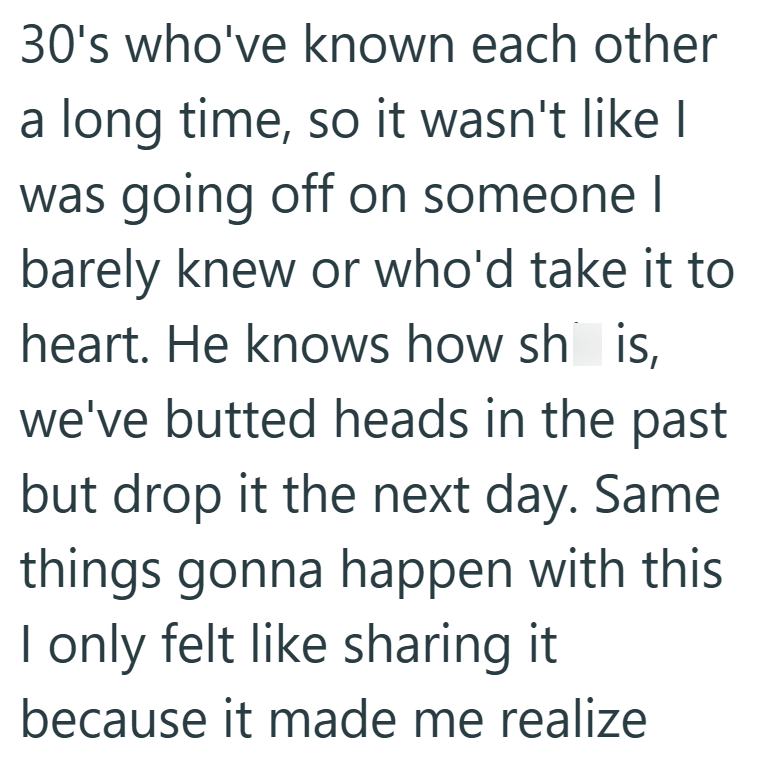 30's who've known each other a long time, so it wasn't like I was going off on someone I barely knew or who'd take it to heart. He knows how sh is, we've butted heads in the past but drop it the next day. Same things gonna happen with this I only felt like sharing it because it made me realize
