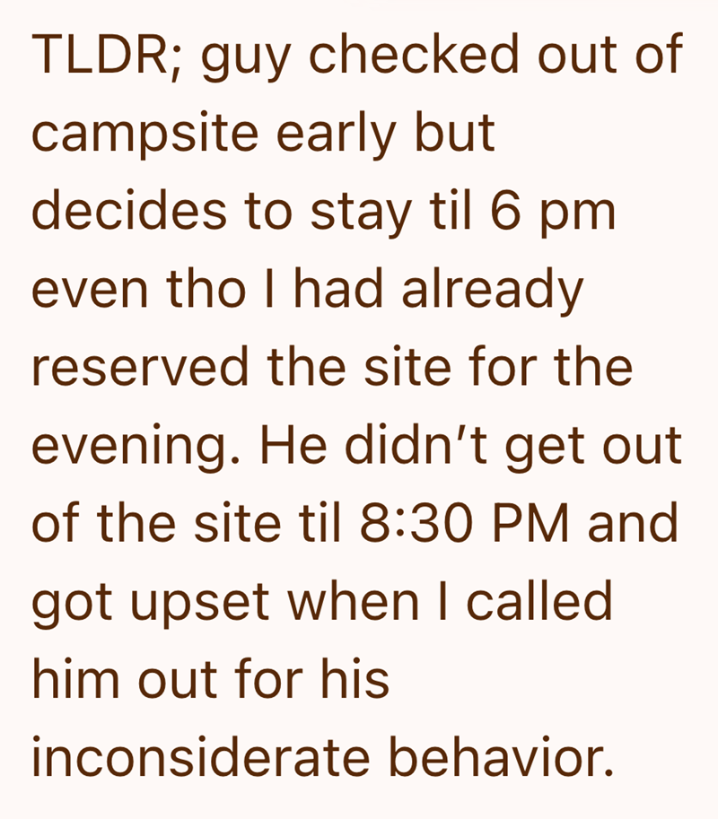 TLDR; guy checked out of campsite early but decides to stay til 6 pm even tho I had already reserved the site for the evening. He didn't get out of the site til 8:30 PM and got upset when I called him out for his inconsiderate behavior.