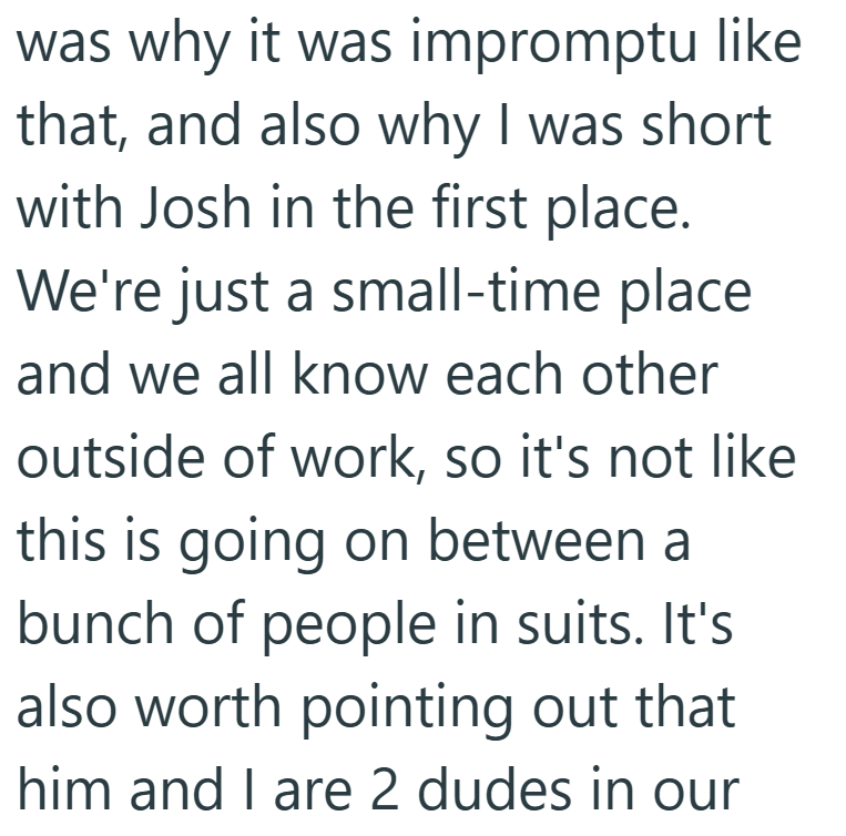 was why it was impromptu like that, and also why I was short with Josh in the first place. We're just a small-time place and we all know each other outside of work, so it's not like this is going on between a bunch of people in suits. It's also worth pointing out that him and I are 2 dudes in our