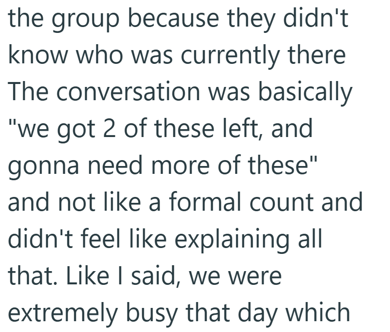 the group because they didn't know who was currently there The conversation was basically "we got 2 of these left, and gonna need more of these" and not like a formal count and didn't feel like explaining all that. Like I said, we were extremely busy that day which