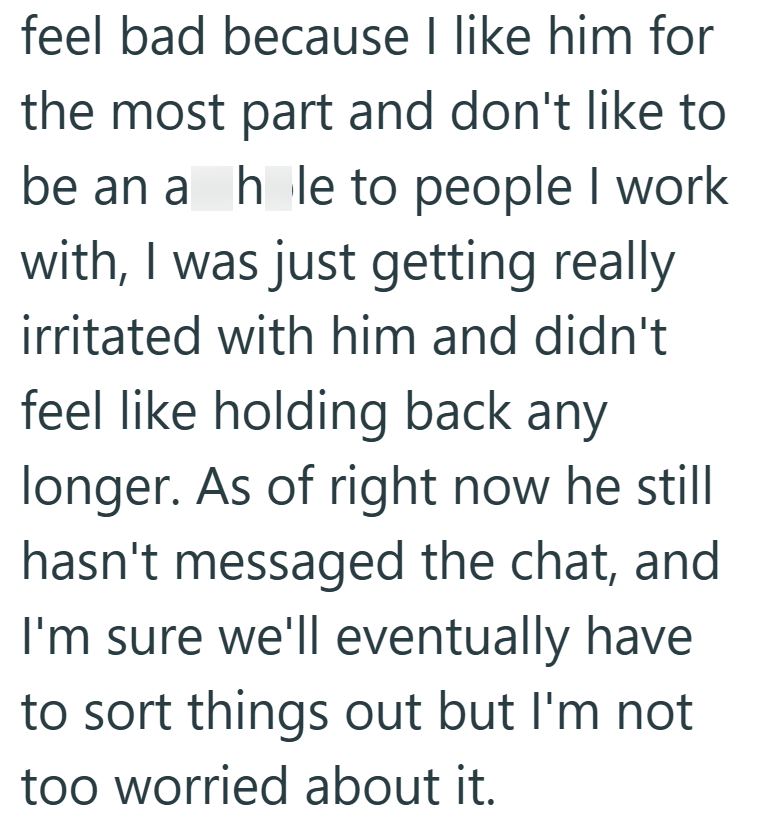 feel bad because I like him for the most part and don't like to be an a hole to people I work with, I was just getting really irritated with him and didn't feel like holding back any longer. As of right now he still hasn't messaged the chat, and I'm sure we'll eventually have to sort things out but I'm not too worried about it.