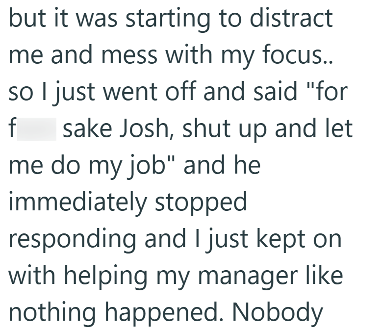but it was starting to distract me and mess with my focus.. so I just went off and said "for f sake Josh, shut up and let me do my job" and he immediately stopped responding and I just kept on with helping my manager like nothing happened. Nobody