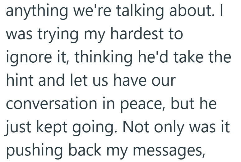 anything we're talking about. I was trying my hardest to ignore it, thinking he'd take the hint and let us have our conversation in peace, but he just kept going. Not only was it pushing back my messages,