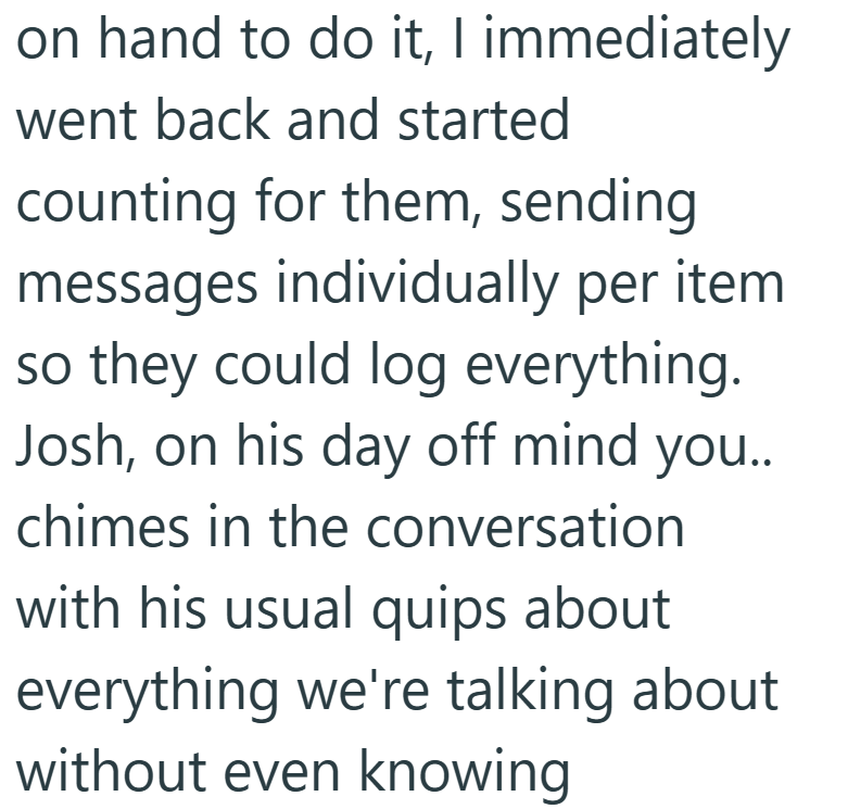 on hand to do it, I immediately went back and started counting for them, sending messages individually per item. so they could log everything. Josh, on his day off mind you.. chimes in the conversation with his usual quips about everything we're talking about without even knowing