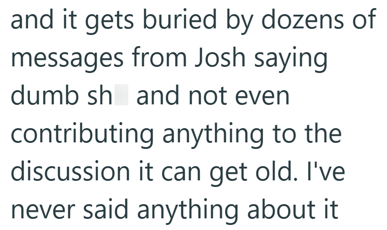 and it gets buried by dozens of messages from Josh saying dumb sh and not even contributing anything to the discussion it can get old. I've never said anything about it