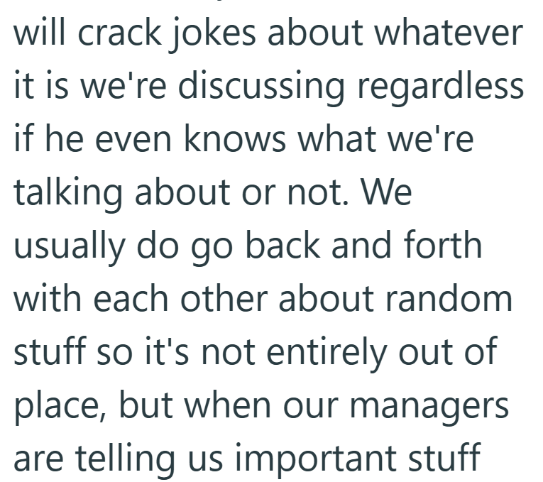 will crack jokes about whatever it is we're discussing regardless if he even knows what we're talking about or not. We usually do go back and forth with each other about random stuff so it's not entirely out of place, but when our managers are telling us important stuff