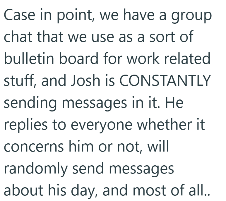 Case in point, we have a group chat that we use as a sort of bulletin board for work related stuff, and Josh is CONSTANTLY sending messages in it. He replies to everyone whether it concerns him or not, will randomly send messages about his day, and most of all..