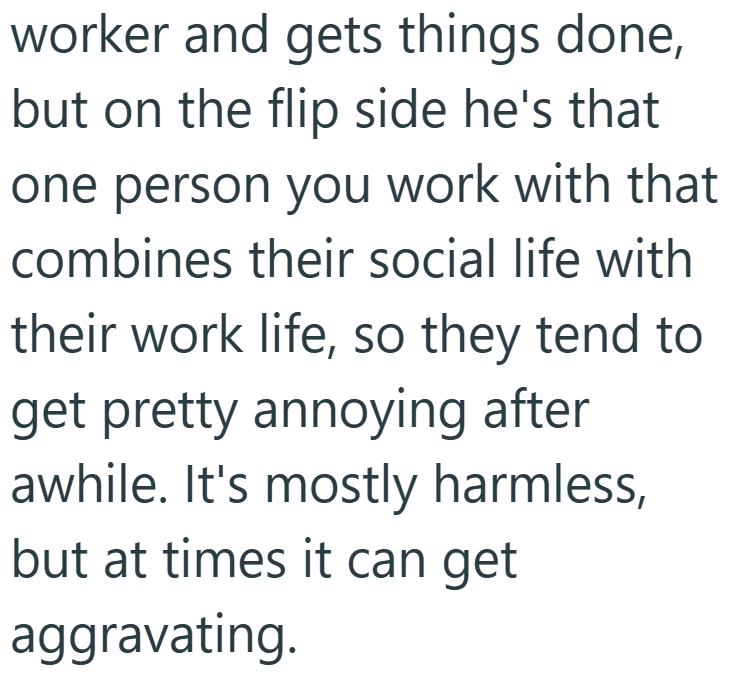 worker and gets things done, but on the flip side he's that one person you work with that combines their social life with their work life, so they tend to get pretty annoying after awhile. It's mostly harmless, but at times it can get aggravating.