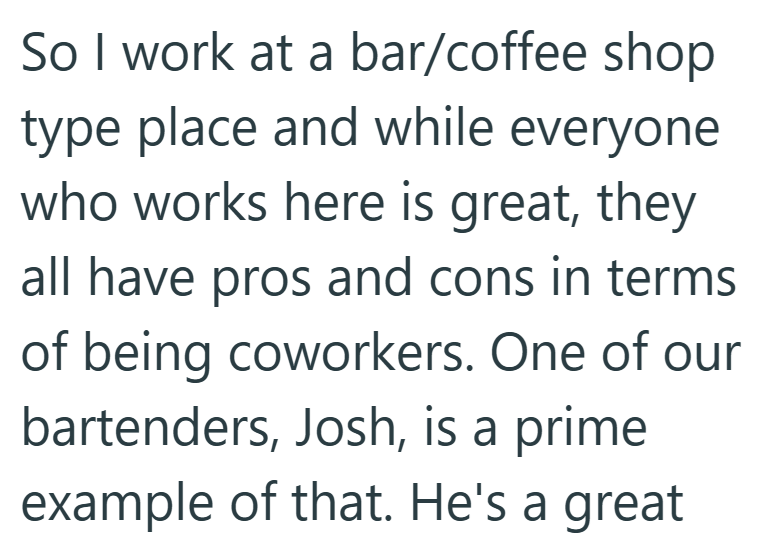 So I work at a bar/coffee shop type place and while everyone who works here is great, they all have pros and cons in terms of being coworkers. One of our bartenders, Josh, is a prime example of that. He's a great