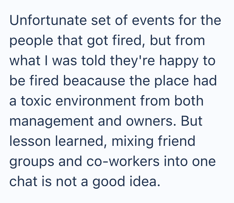 Unfortunate set of events for the people that got fired, but from what I was told they're happy to be fired beacause the place had a toxic environment from both management and owners. But lesson learned, mixing friend groups and co-workers into one chat is not a good idea.