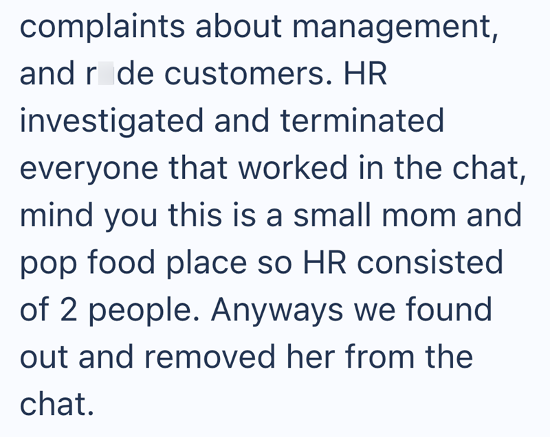 complaints about management, and r de customers. HR investigated and terminated everyone that worked in the chat, mind you this is a small mom and pop food place so HR consisted of 2 people. Anyways we found out and removed her from the chat.