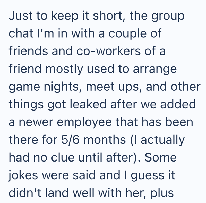 Just to keep it short, the group chat I'm in with a couple of friends and co-workers of a friend mostly used to arrange game nights, meet ups, and other things got leaked after we added a newer employee that has been there for 5/6 months (I actually had no clue until after). Some jokes were said and I guess it didn't land well with her, plus