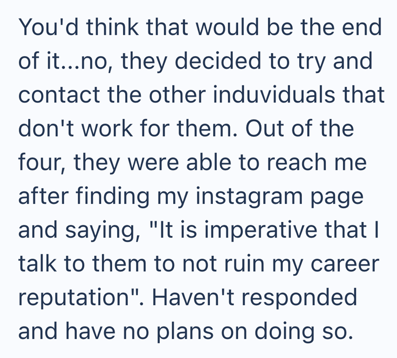 You'd think that would be the end of it...no, they decided to try and contact the other induviduals that don't work for them. Out of the four, they were able to reach me after finding my instagram page and saying, "It is imperative that I talk to them to not ruin my career reputation". Haven't responded and have no plans on doing so.