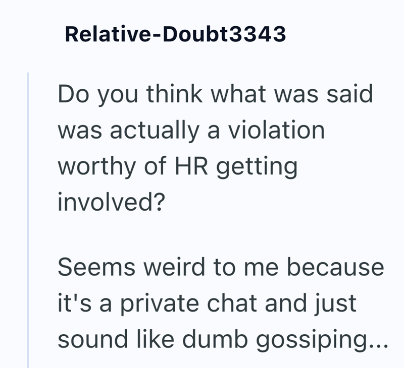 Relative-Doubt3343 Do you think what was said was actually a violation worthy of HR getting involved? Seems weird to me because it's a private chat and just sound like dumb gossiping...