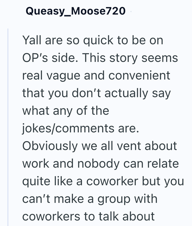 Queasy_Moose720 Yall are so quick to be on OP's side. This story seems real vague and convenient that you don't actually say. what any of the jokes/comments are. Obviously we all vent about work and nobody can relate quite like a coworker but you can't make a group with coworkers to talk about