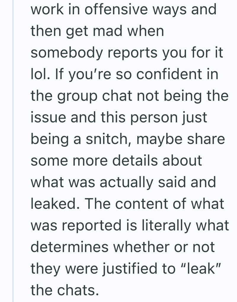 work in offensive ways and then get mad when somebody reports you for it lol. If you're so confident in the group chat not being the issue and this person just being a snitch, maybe share some more details about what was actually said and leaked. The content of what was reported is literally what determines whether or not they were justified to "leak" the chats.