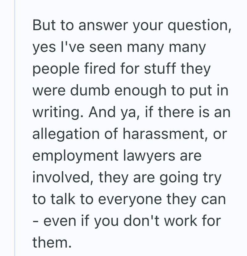 But to answer your question, yes I've seen many many people fired for stuff they were dumb enough to put in writing. And ya, if there is an allegation of harassment, or employment lawyers are involved, they are going try to talk to everyone they can - even if you don't work for them.