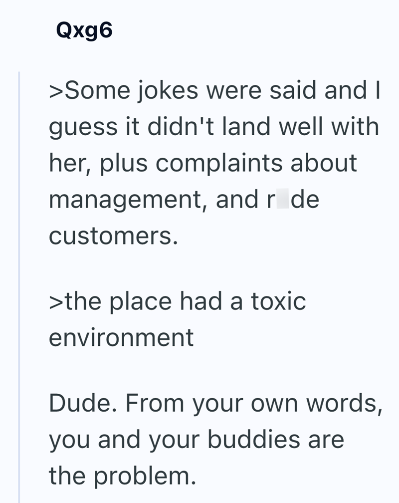 Qxg6 >Some jokes were said and I guess it didn't land well with her, plus complaints about management, and r de customers. >the place had a toxic environment Dude. From your own words, you and your buddies are the problem.
