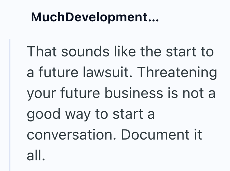 MuchDevelopment... That sounds like the start to a future lawsuit. Threatening your future business is not a good way to start a conversation. Document it all.