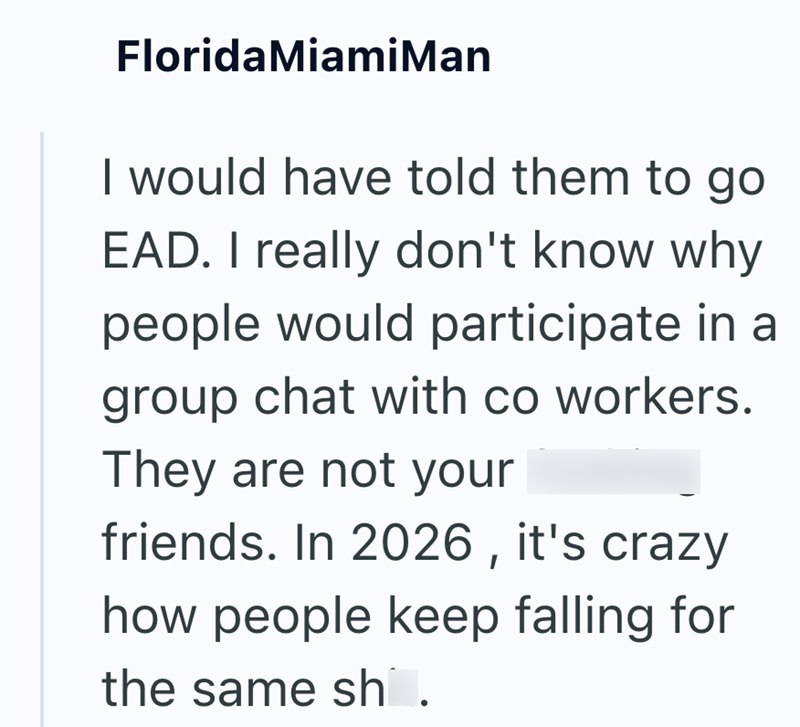 Florida Miami Man I would have told them to go EAD. I really don't know why people would participate in a group chat with co workers. They are not your friends. In 2026, it's crazy how people keep falling for the same sh.
