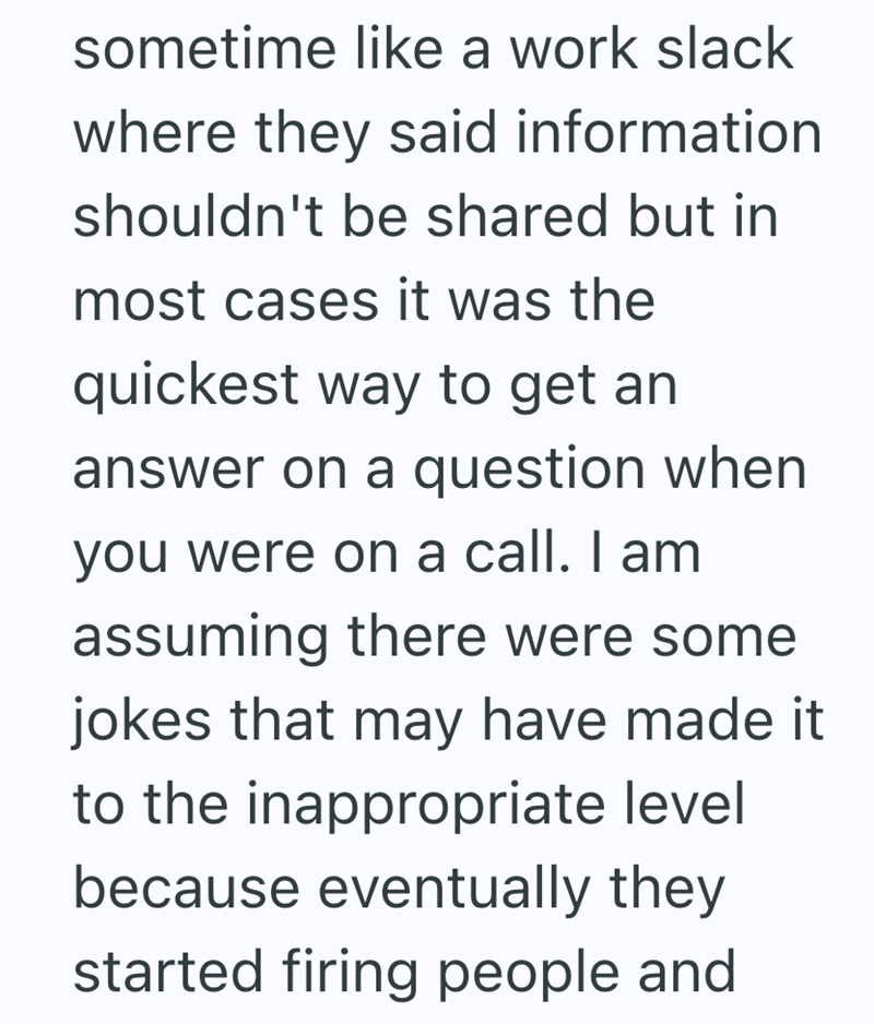 sometime like a work slack where they said information shouldn't be shared but in most cases it was the quickest way to get an answer on a question when you were on a call. I am assuming there were some jokes that may have made it to the inappropriate level because eventually they started firing people and