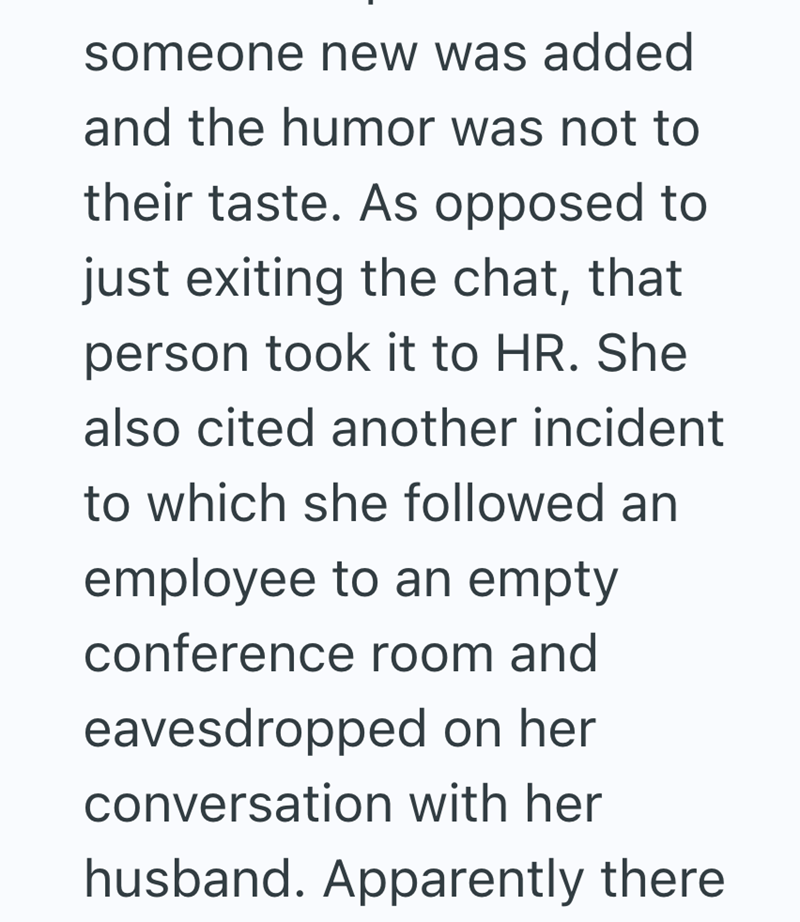 someone new was added and the humor was not to their taste. As opposed to just exiting the chat, that person took it to HR. She also cited another incident to which she followed an employee to an empty conference room and eavesdropped on her conversation with her husband. Apparently there
