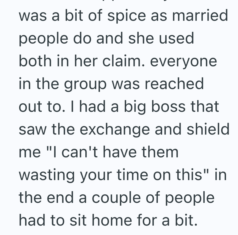 was a bit of spice as married people do and she used both in her claim. everyone in the group was reached out to. I had a big boss that saw the exchange and shield me "I can't have them wasting your time on this" in the end a couple of people had to sit home for a bit.