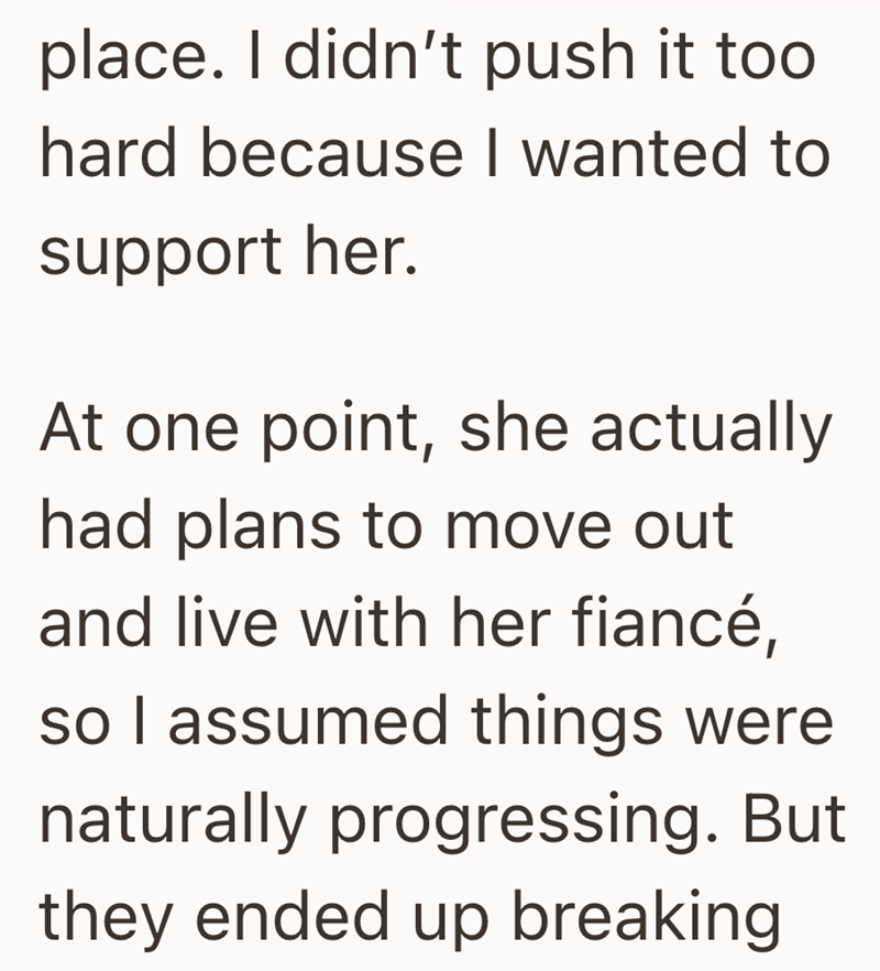 place. I didn't push it too hard because I wanted to support her. At one point, she actually had plans to move out and live with her fiancé, so I assumed things were naturally progressing. But they ended up breaking