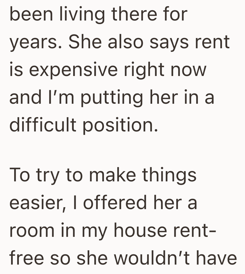 been living there for years. She also says rent is expensive right now and I'm putting her in a difficult position. To try to make things easier, I offered her a room in my house rent- free so she wouldn't have