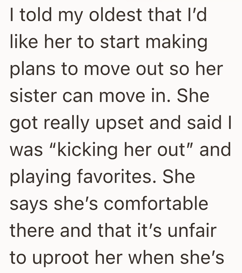 I told my oldest that I'd like her to start making plans to move out so her sister can move in. She got really upset and said I was "kicking her out" and playing favorites. She says she's comfortable there and that it's unfair to uproot her when she's