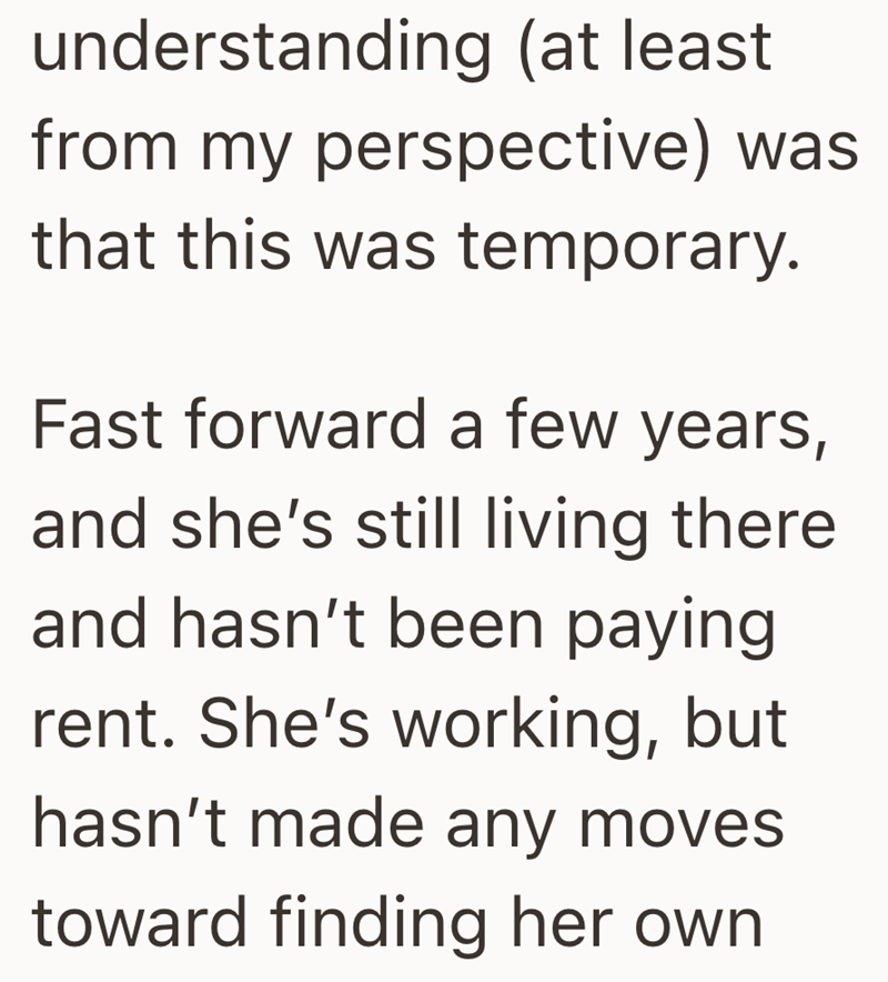 understanding (at least. from my perspective) was that this was temporary. Fast forward a few years, and she's still living there and hasn't been paying. rent. She's working, but hasn't made any moves toward finding her own