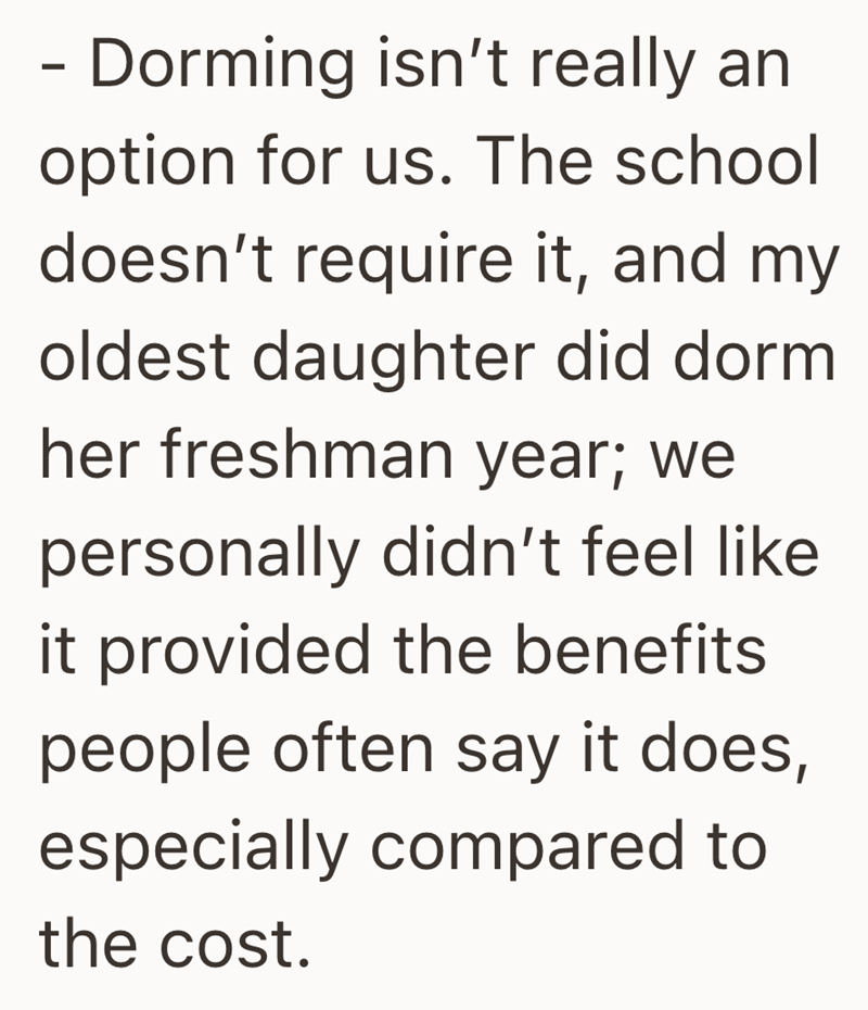 - Dorming isn't really an option for us. The school doesn't require it, and my oldest daughter did dorm her freshman year; we personally didn't feel like it provided the benefits people often say it does, especially compared to the cost.